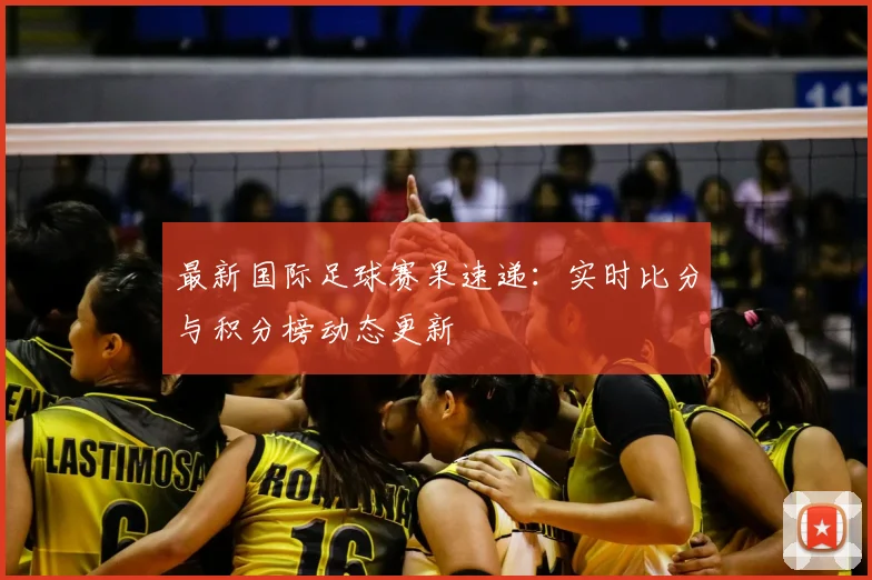 最新国际足球赛果速递:实时比分与积分榜动态更新