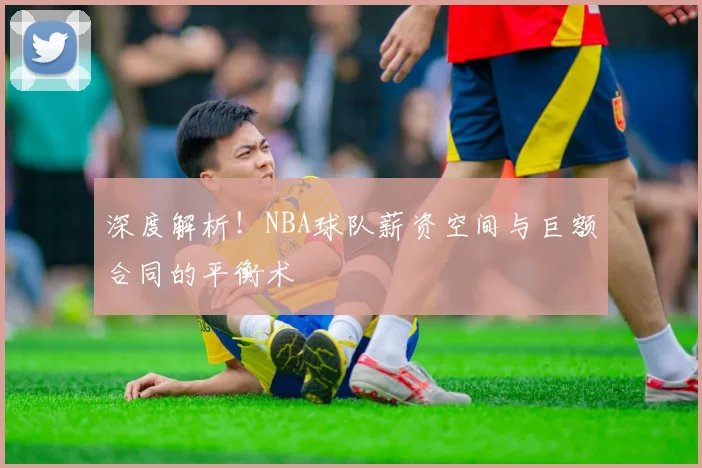 深度解析!NBA球队薪资空间与巨额合同的平衡术