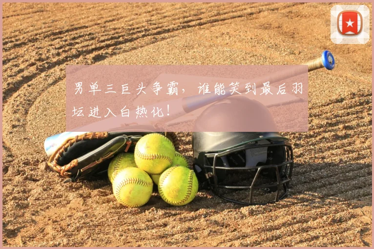 男单三巨头争霸,谁能笑到最后羽坛进入白热化!