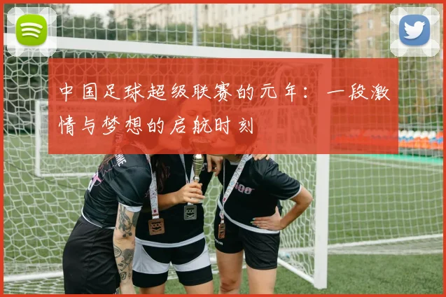 中国足球超级联赛的元年:一段激情与梦想的启航时刻