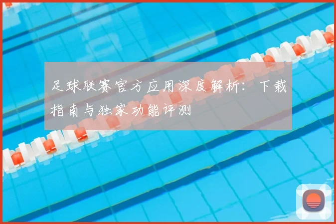 足球联赛官方应用深度解析:下载指南与独家功能评测
