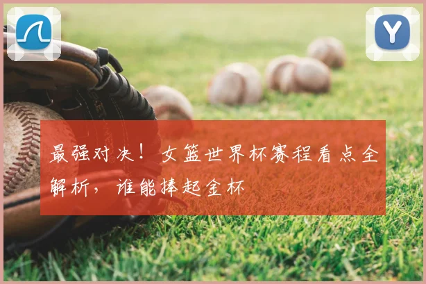 最强对决!女篮世界杯赛程看点全解析,谁能捧起金杯