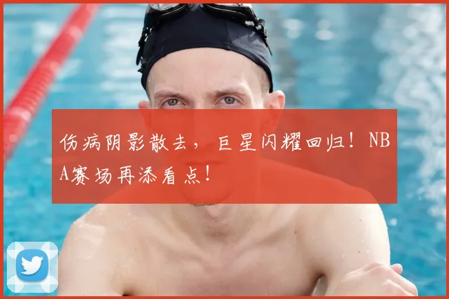 伤病阴影散去,巨星闪耀回归!NBA赛场再添看点!