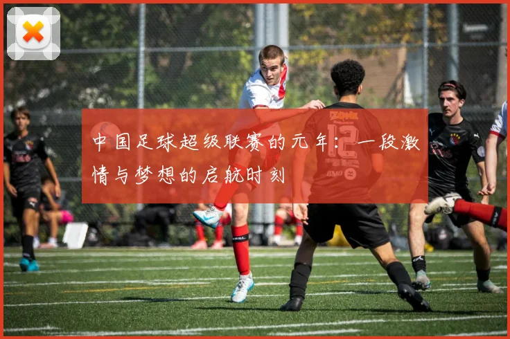 中国足球超级联赛的元年:一段激情与梦想的启航时刻